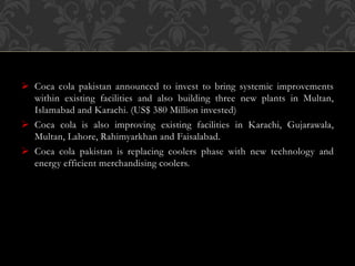  Coca cola pakistan announced to invest to bring systemic improvements
within existing facilities and also building three new plants in Multan,
Islamabad and Karachi. (US$ 380 Million invested)
 Coca cola is also improving existing facilities in Karachi, Gujarawala,
Multan, Lahore, Rahimyarkhan and Faisalabad.
 Coca cola pakistan is replacing coolers phase with new technology and
energy efficient merchandising coolers.
 