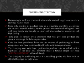  Positioning is used as a communication tools to reach target customer in a
crowded market place.
 Coca cola position its product coke as a refreshing and thirst quenching
the product are said to bring joy the product are associated with good time
with your family and friends to enjoy and also marked as consistent and
high quality.
 coke plan to further create positions that will give their product the
greatest advantage in their target market.
 Coke has been positioned based on the process of positioning by direct
comparison and have positioned itself to benefit its targets market.
 The company coca cola have position its product coke as a drink which
happiness as the coca cola company made a famous slogan for coke
“OPEN HAPINESS” with each bottle.
 The company is positioning coke b y providing quality and best taste at
affordable prices for individual.
POSITIONING STRATEGY
 