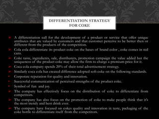  A differentiation call for the development of a product or service that offer unique
attributes that are valued by customers and that customer perceive to be better then or
different from the products of the competition.
 Cola cola differentiate its product coke on the bases of brand color , coke comes in red
cans.
 Coke taste, ingredients, sale, distributers, promotion campaign the value added but the
uniqueness of the product coke may allow the firm to charge a premium price for it.
 Coca cola company spends 20% of their total advertisement strategy.
 Similarly coca cola has created difference adopted soft coke on the following standards.
• Corporate reputation for quality and innovation.
• Successful communication of perceived strengths of the product coke.
• Symbol of fun and joy.
 The company has effectively focus on the distribution of coke to differentiate from
competitors.
 The company has also focus on the promotion of coke to make people think that it’s
the most trendy and best drink ever.
 The company have focused on cokes quality and innovation in taste, packaging of the
coke bottle to differentiate itself from the competitors.
DIFFERENTIATION STRATEGY
FOR COKE
 