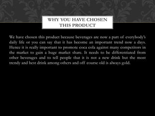 We have chosen this product because beverages are now a part of everybody’s
daily life or you can say that it has become an important trend now a days.
Hence it is really important to promote coca cola against many competitors in
the market to gain a huge market share. It needs to be differentiated from
other beverages and to tell people that it is not a new drink but the most
trendy and best drink among others and off course old is always gold.
WHY YOU HAVE CHOSEN
THIS PRODUCT
 