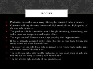  Production in a widest sense every offering that marketed called a product.
 Consumer will buy the coke because of high standards and high quality of
the coca cola products.
 The product coke is convenient, that is bought frequently, immediately, and
with a minimum comparison and buying effort.
 The appearance of the coke bottle is eye catching with bright red color.
 It has a uniquely designed bottle shape that fits in your hand better, and
create a nicer and more futuristic look.
 The quality of the soft drink coke is needed to be regular high, sealed caps
ensure that none of the fizz is loss.
 The bottles are light, with flexible packaging, so they won’t crack or leak, and
they are not too heavy to causally walk around with.
 The can are also light and safe of our product coke.
PRODUCT
 