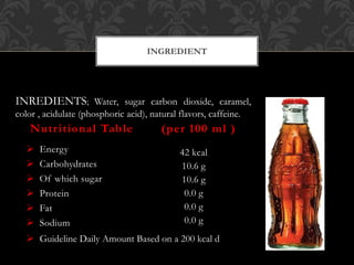  Energy
 Carbohydrates
 Of which sugar
 Protein
 Fat
 Sodium
42 kcal
10.6 g
10.6 g
0.0 g
0.0 g
0.0 g
Nutritional Table (per 100 ml )
INGREDIENT
 Guideline Daily Amount Based on a 200 kcal d
INREDIENTS; Water, sugar carbon dioxide, caramel,
color , acidulate (phosphoric acid), natural flavors, caffeine.
 