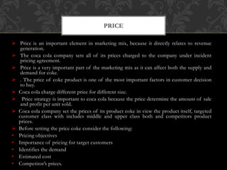  Price is an important element in marketing mix, because it directly relates to revenue
generation.
 The coca cola company sets all of its prices charged to the company under incident
pricing agreement.
 Price is a very important part of the marketing mix as it can affect both the supply and
demand for coke.
 . The price of coke product is one of the most important factors in customer decision
to buy.
 Coca cola charge different price for different size.
 Price strategy is important to coca cola because the price determine the amount of sale
and profit per unit sold.
 Coca cola company set the prices of its product coke in view the product itself, targeted
customer class with includes middle and upper class both and competitors product
prices.
 Before setting the price coke consider the following:
• Pricing objectives
• Importance of pricing for target customers
• Identifies the demand
• Estimated cost
• Competitor’s prices.
PRICE
 