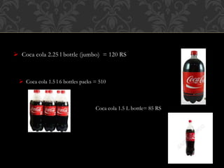  Coca cola 2.25 l bottle (jumbo) = 120 RS
 Coca cola 1.5 l 6 bottles packs = 510
Coca cola 1.5 L bottle= 85 RS
 