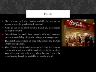  Place is concerned with making available the product at
a place where the product is demanded.
 Coke is the world most favorite brand and is available
all over the world.
 Coke deliver the world best network with local network
to assure availability of product always and everywhere.
 The distribution system of coca cola follows the FMCG
Distribution pattern.
 The effective distribution network of coke has almost
eroded the small and middle level players in the market.
You make purchase coke everywhere because coca cola
is the leading brand, its available across the world.
PRICE
 