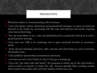  Promotion relates to communicating with customers.
 Coca cola adopts various advertising and promotional strategies to create an increased
demand in the market by associating with life style and behavior and mainly targeting
value based advertising.
 You are more likely to see a coke ad individualized for a particular festival or in with a
general positive message.
 Coca cola uses CSR as its marketing tool to gain emotional benefits in consumers
mind.
 Some channel including television, radio, internet and advertising are used to promote
the product coke.
 Coke publicity sponsorship entertainment and music.
 customer can win a free bottle of coke if they get a wining cap.
 Coca cola ”get token talk with family” this program in which cap of the coke bottle is
used as token or currency to make free call account specially labor working outside
their country, those labor talk with their families without any cost.
PROMOTION
 