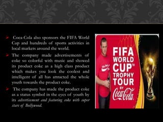  Coca-Cola also sponsors the FIFA World
Cup and hundreds of sports activities in
local markets around the world.
 The company made advertisements of
coke so colorful with music and showed
its product coke as a high class product
which makes you look the coolest and
intelligent of all has attracted the whole
youth towards the product coke.
 The company has made the product coke
as a status symbol in the eyes of youth by
its advertisement and featuring coke with super
stars of Bollywood.
 