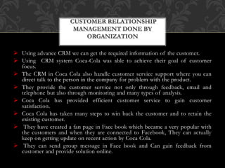  Using advance CRM we can get the required information of the customer.
 Using CRM system Coca-Cola was able to achieve their goal of customer
focus.
 The CRM in Coca Cola also handle customer service support where you can
direct talk to the person in the company for problem with the product.
 They provide the customer service not only through feedback, email and
telephone but also through monitoring and many types of analysis.
 Coca Cola has provided efficient customer service to gain customer
satisfaction.
 Coca Cola has taken many steps to win back the customer and to retain the
existing customer.
 They have created a fan page in Face book which became a very popular with
the customers and when they are connected to Facebook, They can actually
keep on getting update on recent action by Coca Cola.
 They can send group message in Face book and Can gain feedback from
customer and provide solution online.
CUSTOMER RELATIONSHIP
MANAGEMENT DONE BY
ORGANIZATION
 