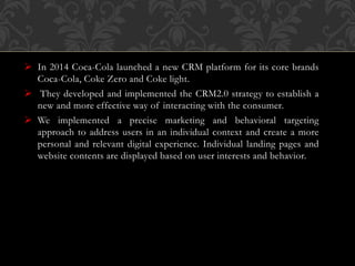  In 2014 Coca-Cola launched a new CRM platform for its core brands
Coca-Cola, Coke Zero and Coke light.
 They developed and implemented the CRM2.0 strategy to establish a
new and more effective way of interacting with the consumer.
 We implemented a precise marketing and behavioral targeting
approach to address users in an individual context and create a more
personal and relevant digital experience. Individual landing pages and
website contents are displayed based on user interests and behavior.
 
