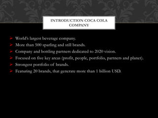  World’s largest beverage company.
 More than 500 sparling and still brands.
 Company and bottling partners dedicated to 2020 vision.
 Focused on five key areas (profit, people, portfolio, partners and planet).
 Strongest portfolio of brands.
 Featuring 20 brands, that generate more than 1 billion USD.
INTRODUCTION COCA COLA
COMPANY
 