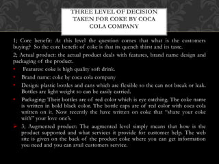 1; Core benefit: At this level the question comes that what is the customers
buying? So the core benefit of coke is that its quench thirst and its taste.
2; Actual product: the actual product deals with features, brand name design and
packaging of the product.
• Features: coke is high quality soft drink.
• Brand name: coke by coca cola company
• Design: plastic bottles and cans which are flexible so the can not break or leak.
Bottles are light weight so can be easily carried.
• Packaging: Their bottles are of red color which is eye catching. The coke name
is written in bold black color. The bottle caps are of red color with coca cola
written on it. Now recently the have written on coke that “share your coke
with” your love one’s.
 3; Augmented product: The augmented level simply means that how is the
product supported and what services it provide for customer help. The web
site is given on the back of the product coke where you can get information
you need and you can avail customers service.
THREE LEVEL OF DECISION
TAKEN FOR COKE BY COCA
COLA COMPANY
 