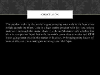 The product coke by the world largest company coca cola is the best drink
which quench the thirst. Coke is a high quality product with best and unique
taste ever. Although the market share of coke in Pakistan is 36% which is less
than its competitor Pepsi, but with the coke’s promotion strategies and CRM
it can gain greater share in the market in Pakistan. By bringing more flavors of
coke in Pakistan it can easily gain advantage over the Pepsi.
CONCLUSION
 
