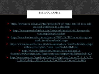  http://www.coca-cola.co.uk/faq/products/how-many-cans-of-coca-cola-
are-sold-worldwide-in-a-day.html
 http://www.prosebeforehos.com/image-of-the-day/10/13/cocacola-
consumption-per-capita/
 http://www.fool.com/investing/general/2013/04/10/coca-cola-a-great-
stock-for-kids-and-adults.aspx
 http://www.aimia.com/content/dam/aimiawebsite/CaseStudiesWhitepape
rsResearch/english/Aimia_CaseStudyCOKE.pdf
 http://www.td-berlin.com/project/coca-cola-crm-2-
0/http://www.reuters.com/finance/stocks/companyProfile?symbol=KO
 http://www.coke.net/app/home/portal/!ut/p/.cmd/cs/.ce/7_0_A/.s/7_
0_10D/_th/J_1_FL/_s.7_0_A/7_0_VO/_s.7_0_A/7_0_10D
BIBLIOGRAPHY
 