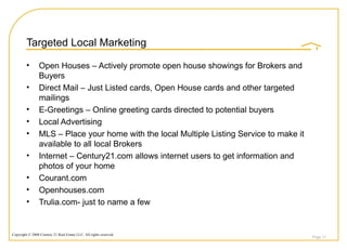 Targeted Local Marketing Open Houses – Actively promote open house showings for Brokers and Buyers Direct Mail – Just Listed cards, Open House cards and other targeted mailings E-Greetings – Online greeting cards directed to potential buyers Local Advertising  MLS – Place your home with the local Multiple Listing Service to make it available to all local Brokers Internet – Century21.com allows internet users to get information and photos of your home Courant.com Openhouses.com Trulia.com- just to name a few Page  
