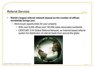 Referral Services World’s largest referral network (based on the number of offices worldwide) brings you: More buyer opportunities for your property  With over 8,000 offices and 140,000 sales associates worldwide CENTURY 21® Global Referral Network, an Internet based referral system for distribution of referral leads from around the globe Page  