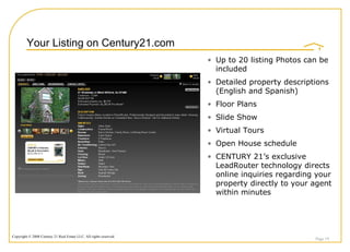 Your Listing on Century21.com Page  Up to 20 listing Photos can be included Detailed property descriptions (English and Spanish) Floor Plans  Slide Show Virtual Tours Open House schedule CENTURY 21’s exclusive LeadRouter technology directs online inquiries regarding your property directly to your agent within minutes 