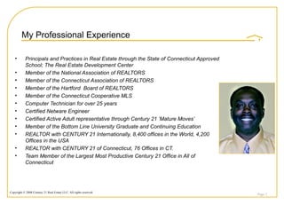 My Professional Experience Principals and Practices in Real Estate through the State of Connecticut Approved School; The Real Estate Development Center Member of the National Association of REALTORS Member of the Connecticut Association of REALTORS Member of the Hartford  Board of REALTORS Member of the Connecticut Cooperative MLS Computer Technician for over 25 years Certified Netware Engineer Certified Active Adult representative through Century 21 ‘Mature Moves’ Member of the Bottom Line University Graduate and Continuing Education REALTOR with CENTURY 21 Internationally, 8,400 offices in the World, 4,200 Offices in the USA REALTOR with CENTURY 21 of Connecticut, 76 Offices in CT. Team Member of the Largest Most Productive Century 21 Office in All of Connecticut Page  