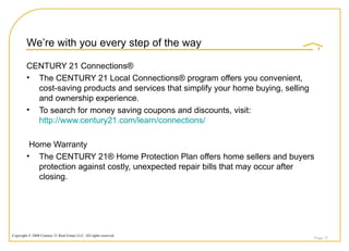 We’re with you every step of the way CENTURY 21 Connections® The CENTURY 21 Local Connections® program offers you convenient, cost-saving products and services that simplify your home buying, selling and ownership experience. To search for money saving coupons and discounts, visit:  http://www.century21.com/learn/connections/ Home Warranty The CENTURY 21® Home Protection Plan offers home sellers and buyers protection against costly, unexpected repair bills that may occur after closing.  Page  