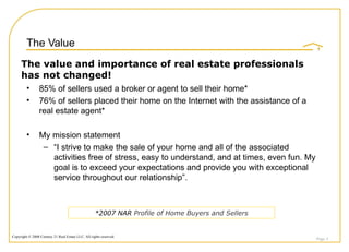 The Value 85% of sellers used a broker or agent to sell their home* 76% of sellers placed their home on the Internet with the assistance of a real estate agent* My mission statement “ I strive to make the sale of your home and all of the associated activities free of stress, easy to understand, and at times, even fun. My goal is to exceed your expectations and provide you with exceptional service throughout our relationship”. Page  The value and importance of real estate professionals has not changed! *2007 NAR  Profile of Home Buyers and Sellers 