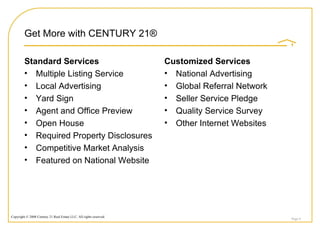 Get More with CENTURY 21®  Standard Services Multiple Listing Service Local Advertising Yard Sign Agent and Office Preview Open House Required Property Disclosures Competitive Market Analysis Featured on National Website Customized Services National Advertising Global Referral Network Seller Service Pledge Quality Service Survey Other Internet Websites Page  