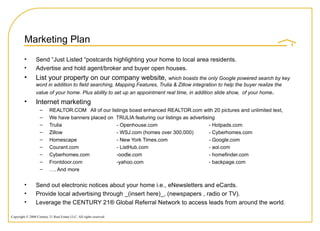 Marketing Plan Send “Just Listed “postcards highlighting your home to local area residents. Advertise and hold agent/broker and buyer open houses. List your property on our company website,  which boasts the only Google powered search by key word in addition to field searching, Mapping Features, Trulia & Zillow integration to help the buyer realize the value of your home. Plus ability to set up an appointment real time, in addition slide show,  of your home . Internet marketing  REALTOR.COM  All of our listings boast enhanced REALTOR.com with 20 pictures and unlimited text,  We have banners placed on  TRULIA featuring our listings as advertising  Trulia  - Openhouse.com - Hotpads.com Zillow - WSJ.com (homes over 300,000) - Cyberhomes.com Homescape - New York Times.com - Google.com Courant.com - ListHub.com  - aol.com Cyberhomes.com -oodle.com - homefinder.com Frontdoor.com -yahoo.com - backpage.com … . And more Send out electronic notices about your home i.e., eNewsletters and eCards. Provide local advertising through _(insert here)_, (newspapers , radio or TV). Leverage the CENTURY 21® Global Referral Network to access leads from around the world. 