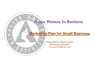 Asian Women In Business 
Marketing Plan for Small Business 
Presented by Fanny Lawren 
Marketing Consultant 
fannylawren@gmail.com 
 