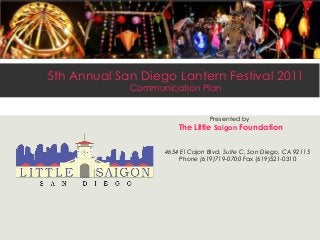 5th Annual San Diego Lantern Festival 2011
Communication Plan
Presented by
The Little Saigon Foundation
4654 El Cajon Blvd, Suite C, San Diego, CA 92115
Phone (619)719-0700 Fax (619)521-0310
 