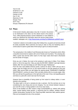 10
Tent: € 2.00
Small tent: € 1, 50
Caravan: € 3.00
Camper: € 4.00
Car: € 1.00
Electricity: € 2.50
Shower: Free
Wi-Fi: Free
Groups (>20persons) 5% discount
5.2 Place
In the tourism industry, place plays a key role. In tourism, the product
is not distributed to the client, but the clients travel to the product.
Thus, unlike physical products, tourism distribution is more related to
where you distribute the information about the service (trade shows,
resellers, webpages, etc.).( http://freenomads.com/blog/?p=296#sthash.ceSIl5KP.dpbs)
Customer`s desire is to be able to enjoy their holiday time, so goods and services should
be easily accessible. Most customers are trying to relax so they are hesitating when it
comes about to spend a great deal of time trying to get to an obscure location.
The camping lies in the middle of rural Romania also known as Transylvania which offers
a beautiful environment to explore with a lot of forests and mountains. The camping also
offers a great view and lies within reach of a few major roads which lead to Bucharest
and the border of Hungary.
Once you are in Sebes, the route to the camping is quite easy to follow. From Sebes,
which is 20 km far away from Sibiu you take the DN1/DN7- E68/E81 road right direction
Saliste, after 1km over the bridge you will follow the signs "Salisteanca".
From the main road (Saliste entrance panel), continue for about 1100m until you see a
bridge; pass the bridge and turn on the second street on the left (passing by the post
office). After around 200m turn left (follow the signing panels "PENSIUNE & CAMPING
SALISTEANCA"), continue for about 100m and take another left (in an acute angle). After
50m you will see the guesthouse on the right side of the road; it has a red signalling panel
and there is a pole with a stork nest near the front gate.
However there is possibility of being picked up from airport to railway station, or even
directly to the camping.
The place itself is not just a camping but also a pension. And the services are on top
considering the very cheap price we are charging. You can choose between staying in
your own RV or tent, or being spoiled in one of our cosy rooms.
Some of the facilities we offer include a large courtyard(2000 sq. meters) with parking
place, central heating inside pension, a swimming pool for children, wireless internet,
outdoor dining place, bicycles for hire, Ping-Pong table, badminton field, pastime games.
Pets can be accepted but only in the courtyard.
 