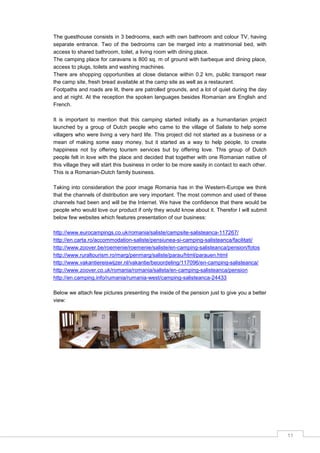 11
The guesthouse consists in 3 bedrooms, each with own bathroom and colour TV, having
separate entrance. Two of the bedrooms can be merged into a matrimonial bed, with
access to shared bathroom, toilet, a living room with dining place.
The camping place for caravans is 800 sq. m of ground with barbeque and dining place,
access to plugs, toilets and washing machines.
There are shopping opportunities at close distance within 0.2 km, public transport near
the camp site, fresh bread available at the camp site as well as a restaurant.
Footpaths and roads are lit, there are patrolled grounds, and a lot of quiet during the day
and at night. At the reception the spoken languages besides Romanian are English and
French.
It is important to mention that this camping started initially as a humanitarian project
launched by a group of Dutch people who came to the village of Saliste to help some
villagers who were living a very hard life. This project did not started as a business or a
mean of making some easy money, but it started as a way to help people, to create
happiness not by offering tourism services but by offering love. This group of Dutch
people felt in love with the place and decided that together with one Romanian native of
this village they will start this business in order to be more easily in contact to each other.
This is a Romanian-Dutch family business.
Taking into consideration the poor image Romania has in the Western-Europe we think
that the channels of distribution are very important. The most common and used of these
channels had been and will be the Internet. We have the confidence that there would be
people who would love our product if only they would know about it. Therefor I will submit
below few websites which features presentation of our business:
http://www.eurocampings.co.uk/romania/saliste/campsite-salisteanca-117267/
http://en.carta.ro/accommodation-saliste/pensiunea-si-camping-salisteanca/facilitati/
http://www.zoover.be/roemenie/roemenie/saliste/en-camping-salisteanca/pension/fotos
http://www.ruraltourism.ro/marg/penmarg/saliste/parau/html/parauen.html
http://www.vakantiereiswijzer.nl/vakantie/beoordeling/117096/en-camping-salisteanca/
http://www.zoover.co.uk/romania/romania/salista/en-camping-salisteanca/pension
http://en.camping.info/rumania/rumania-west/camping-salisteanca-24433
Below we attach few pictures presenting the inside of the pension just to give you a better
view:
 