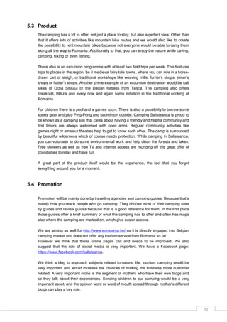 12
5.3 Product
The camping has a lot to offer, not just a place to stay, but also a perfect view. Other than
that it offers lots of activities like mountain bike routes and we would also like to create
the possibility to rent mountain bikes because not everyone would be able to carry them
along all the way to Romania. Additionally to that, you can enjoy the nature while caving,
climbing, hiking or even fishing.
There also is an excursion programme with at least two field trips per week. This features
trips to places in the region, be it medieval fairy tale towns, where you can ride in a horse-
drawn cart or sleigh, or traditional workshops like weaving mills, furrier‟s shops, joiner‟s
shops or hatter‟s shops. Another prime example of an excursion destination would be salt
lakes of Ocna Sibiului or the Dacian fortress from Tilisca. The camping also offers
breakfast, BBQ‟s and every now and again some initiation in the traditional cooking of
Romania.
For children there is a pool and a games room. There is also a possibility to borrow some
sports gear and play Ping-Pong and badminton outside. Camping Salisteanca is proud to
be known as a camping site that cares about having a friendly and helpful community and
first timers are always welcomed with open arms. Regular community activities like
games night or amateur theatres help to get to know each other. The camp is surrounded
by beautiful wilderness which of course needs protection. While camping in Salisteanca,
you can volunteer to do some environmental work and help clean the forests and lakes.
Free showers as well as free TV and Internet access are rounding off this great offer of
possibilities to relax and have fun.
A great part of the product itself would be the experience, the fact that you forget
everything around you for a moment.
5.4 Promotion
Promotion will be mainly done by travelling agencies and camping guides. Because that‟s
mainly how you reach people who go camping. They choose most of their camping sites
by guides and review guides because that is a good reference for them. In the first place
those guides offer a brief summary of what the camping has to offer and often has maps
also where the camping are marked on, which give easier access.
We are aiming as well for http://www.eurocamp.be/ as it is directly engaged into Belgian
camping market and does not offer any tourism service from Romania so far.
However we think that these online pages can and needs to be improved. We also
suggest that the role of social media is very important. We have a Facebook page:
https://www.facebook.com/salisteanca.
We think a blog to approach subjects related to nature, life, tourism, camping would be
very important and would increase the chances of making the business more customer
related. A very important niche is the segment of mothers who have their own blogs and
so they talk about their experiences. Sending children to our camping would be a very
important asset, and the spoken word or word of mouth spread through mother‟s different
blogs can play a key role.
 