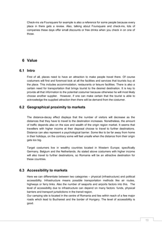 13
Check-ins via Foursquare for example is also a reference for some people because every
place in there gets a review. Also, talking about Foursquare and check-ins, lots of
companies these days offer small discounts or free drinks when you check in on one of
those.
6 Value
6.1 Intro
First of all, places need to have an attraction to make people travel there. Of course
costumers will first and foremost look at all the facilities and services that tourists buy at
the place. This includes accommodation, restaurants or leisure facilities. There is also a
certain need for transportation that brings tourist to the desired destination. It is key to
provide all that information to the potential costumer because otherwise he will most likely
choose another supplier. However, if one can make certain that the tourist is able to
acknowledge the supplied attraction then there will be demand from the costumer.
6.2 Geographical proximity to markets
The distance-decay effect displays that the number of visitors will decrease as the
distances that they have to travel to the destination increases. Nonetheless, the amount
of traffic depends also on the size and wealth of the origin region market. It seems that
travellers with higher income at their disposal choose to travel to further destinations.
Distance can also represent a psychological barrier. Some like to be far away from home
in their holidays, on the contrary some will feel unsafe when the distance from their origin
gets too big.
Target costumers live in wealthy countries located in Western Europe; specifically
Germany, Belgium and the Netherlands. As stated above costumers with higher income
will also travel to further destinations, so Romania will be an attractive destination for
these countries.
6.3 Accessibility to markets
Here we can differentiate between two categories – physical (infrastructure) and political
accessibility. Infrastructure means possible transportation methods like air routes,
highways or ferry links. Also the number of seaports and airports factors into this. The
level of accessibility due to infrastructure can depend on many factors: funds, physical
barriers and transport jurisdictions in the transit region.
Our camping site is located in the centre of Romania and lies within reach of a few major
roads which lead to Bucharest and the border of Hungary. The level of accessibility is
good.
 
