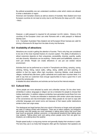 14
By political accessibility one can understand conditions under which visitors are allowed
to enter a destination or region.
American and Canadian citizens as well as citizens of Australia, New Zealand and most
European countries do not need an entry visa to visit Romania (for stays up to 90 - ninety
- days).
However, a valid passport is required for all overseas/ non-EU visitors. Citizens of the
countries of the European Union can enter Romania with a valid passport or National
Identity Card.
U.S. / Canadian/ Australian/ New Zealand and all European Driver licenses are valid for
driving in Romania for 90 days from the date of entry into Romania.
6.4 Availability of attractions
Attractions are crucial in getting the attention of tourists. That is why they are considered
to be one of the most important factors of a tourism system. The ability of attractions to
attract costumers depends on their uniqueness, accessibility, diversity, quantity, quality
and also diversity. Attractions can be anything – theme parks and battlefields, scenery or
even just climate. People can create attractions or use just use existed natural
environment.
Activities that can be performed as a tourist in Transylvania are biking, camping, caving,
climbing, fishing, hiking, nature walks, rafting, skiing, wildlife and bird watching. In
addition to that the region offers high mountains, charming hillsides, small shepherd
villages, medieval fairy tale towns, gothic cathedrals and crystal clear mountain lakes. It is
safe to say that our customers have enough opportunities to have a good time in and
around the camping site.
A detailed list about attractions and activists can be found at the internal analysis.
6.5 Cultural links
Some people are more attracted by exotic and unfamiliar venues. On the other hand,
similarities in culture, languages or religion can be a motivation for people to choose their
holiday destination. In addition religious similarities have generated tourist flows from one
region to another. Tourists are interested in destination with similar culture also because
of the convenience and risk-minimisation factors. Many people do not want to cope with
unfamiliar languages and social norms and because of that reason prefer destinations
similar to their own origin areas.
The ideological and legal barriers that once stood in Romania no longer exist and people
are open to making contact with foreigners. There are no taboo subjects, but foreigners
will quickly note that people are more interested in talking about topics that touch their
lives (such as personal, political, economic, or international situations) than talking about
new subjects. Talking about work and asking where people come from are good ice-
breakers, as is talking about the weather.
People speak loudly in a sing-song manner and generally display their emotions in public.
The tone they use is so lively that foreigners often get the impression that speakers are
 