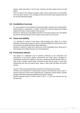 15
arguing, which quite often is not the case. Tempers may flare easily and are not well
hidden.
This is contrary to the Western European culture, where people tend to be introverted
and more quiet. However, at our camping site this will not be an issue because there will
be more Non-Romanian people.
6.6 Availability of services
For many tourists it is very important to have good quality in services, be it transportation,
accommodation or restaurants. In addition to that basic stuff like policing and medical
facilities are critical, to ensure safety to the costumer.
Romania is catching up to the Western Countries in this area, but even now it the offered
services are solid and should not be a reason to stay away from this country.
6.7 Peace and stability
It is important for tourists to feel secure while spending their holiday at a certain
destination. When there are signs of social or political instability the market tends to react
very sensitive and people will choose other destinations.
Romania is situation is stable and it will be too for the foreseeable future. Being part of
the European Union helps Romania a lot in this perspective.
6.8 Pro-tourism policies
The appeal of a destination can be positively influenced by the introduction and
reinforcement of pro-tourism policies. Governments can make support campaigns or
advertisement among the residents to promote a welcoming attitude towards visitors in
order to get a positive market image. Governments also have to power to make entry
requirements less strict and reduce taxes, duties or other costs that affect the tourism
industry.
Tourism in Romania is growing thanks to government investment in the sector.
Promotion and investments in infrastructure are part of the Romania's tourism plan to
double income from tourism and to generate jobs, according to Carmen Moraru, general
manager at Romania's regional development and tourism ministry.
Romania attracted nearly 1.6 million tourists in 2011, a 13 per cent increase from the
previous year.
 