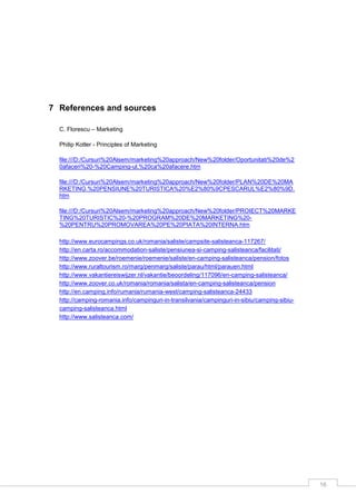 16
7 References and sources
C. Florescu – Marketing
Philip Kotler - Principles of Marketing
file:///D:/Cursuri%20Alsem/marketing%20approach/New%20folder/Oportunitati%20de%2
0afaceri%20-%20Camping-ul,%20ca%20afacere.htm
file:///D:/Cursuri%20Alsem/marketing%20approach/New%20folder/PLAN%20DE%20MA
RKETING.%20PENSIUNE%20TURISTICA%20%E2%80%9CPESCARUL%E2%80%9D.
htm
file:///D:/Cursuri%20Alsem/marketing%20approach/New%20folder/PROIECT%20MARKE
TING%20TURISTIC%20-%20PROGRAM%20DE%20MARKETING%20-
%20PENTRU%20PROMOVAREA%20PE%20PIATA%20INTERNA.htm
http://www.eurocampings.co.uk/romania/saliste/campsite-salisteanca-117267/
http://en.carta.ro/accommodation-saliste/pensiunea-si-camping-salisteanca/facilitati/
http://www.zoover.be/roemenie/roemenie/saliste/en-camping-salisteanca/pension/fotos
http://www.ruraltourism.ro/marg/penmarg/saliste/parau/html/parauen.html
http://www.vakantiereiswijzer.nl/vakantie/beoordeling/117096/en-camping-salisteanca/
http://www.zoover.co.uk/romania/romania/salista/en-camping-salisteanca/pension
http://en.camping.info/rumania/rumania-west/camping-salisteanca-24433
http://camping-romania.info/campinguri-in-transilvania/campinguri-in-sibiu/camping-sibiu-
camping-salisteanca.html
http://www.salisteanca.com/
 