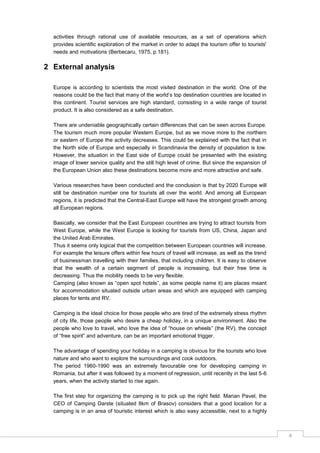 4
activities through rational use of available resources, as a set of operations which
provides scientific exploration of the market in order to adapt the tourism offer to tourists'
needs and motivations (Berbecaru, 1975, p.181).
2 External analysis
Europe is according to scientists the most visited destination in the world. One of the
reasons could be the fact that many of the world‟s top destination countries are located in
this continent. Tourist services are high standard, consisting in a wide range of tourist
product. It is also considered as a safe destination.
There are undeniable geographically certain differences that can be seen across Europe.
The tourism much more popular Western Europe, but as we move more to the northern
or eastern of Europe the activity decreases. This could be explained with the fact that in
the North side of Europe and especially in Scandinavia the density of population is low.
However, the situation in the East side of Europe could be presented with the existing
image of lower service quality and the still high level of crime. But since the expansion of
the European Union also these destinations become more and more attractive and safe.
Various researches have been conducted and the conclusion is that by 2020 Europe will
still be destination number one for tourists all over the world. And among all European
regions, it is predicted that the Central-East Europe will have the strongest growth among
all European regions.
Basically, we consider that the East European countries are trying to attract tourists from
West Europe, while the West Europe is looking for tourists from US, China, Japan and
the United Arab Emirates.
Thus it seems only logical that the competition between European countries will increase.
For example the leisure offers within few hours of travel will increase, as well as the trend
of businessman travelling with their families, that including children. It is easy to observe
that the wealth of a certain segment of people is increasing, but their free time is
decreasing. Thus the mobility needs to be very flexible.
Camping (also known as “open spot hotels”, as some people name it) are places meant
for accommodation situated outside urban areas and which are equipped with camping
places for tents and RV.
Camping is the ideal choice for those people who are tired of the extremely stress rhythm
of city life, those people who desire a cheap holiday, in a unique environment. Also the
people who love to travel, who love the idea of “house on wheels” (the RV), the concept
of “free spirit” and adventure, can be an important emotional trigger.
The advantage of spending your holiday in a camping is obvious for the tourists who love
nature and who want to explore the surroundings and cook outdoors.
The period 1960-1990 was an extremely favourable one for developing camping in
Romania, but after it was followed by a moment of regression, until recently in the last 5-6
years, when the activity started to rise again.
The first step for organizing the camping is to pick up the right field. Marian Pavel, the
CEO of Camping Darste (situated 8km of Brasov) considers that a good location for a
camping is in an area of touristic interest which is also easy accessible, next to a highly
 
