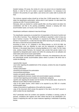 5
traveled roadway. Of course, the vicinity of a river can prove to be an important asset.
Beside, in order for the unit to obtain a superior classification, it is necessary to be
situated in the proximity of a gas station, auto service and a place able to provide with
food.
The minimum required surface should be not less than 10.000 square feet, in order to
obtain the classification authorization, without which it can‟t operate. It is also ideal if the
camping can offer 70 accommodation spots.
Obviously, when you decide for a certain specific field, one thing needs to be taken into
consideration and that is the growing possibilities, because a camping with more
accommodation spots, is of course, much more profitable.
Classification certificate is obtained in less than 60 days
The classification represents an encoded form of presentation of the level of comfort and
of the offer of services. Thus, obtaining this certificate is essential in order to have any
type of activity in tourism. This certificate it is required by the Office of Licensing and
Control in Tourism(OLCT), no later than 60 days before launching the camping. Ignoring
this rule is a crime and can be punished with a fee.
According to Order no. 61, published in the Official Monitor no 241/31.05.1999, the
accommodation units are classified by stars and the restaurants by categories. In
Romania, in the present days there is camping classified as 4,3,2,1 stars. For the 5 stars
ones, existing outside Romania, the imposed rules provide that parcels needs to be
separated by designated green spaces and within the camping site to be saltwater and
sweet water pools and of course supermarkets.
In order to obtain the Classification Certificate in Romania, the entrepreneurs who own
and administrate touristic accommodation places needs to provide a file which has to
contain the following:
-special written request
-court order regarding the establishment of the company, contains the area of expertise
of the company
-sanitary authorisation
-preventing and extinguish fire authorisation
-environmental authorisation
-location and specific address sketch
-sketch regarding the structure, location and accommodation spaces nomination
-nominal sheet regarding accommodation on classification categories
-specific note regarding the location and the function of the touristic place, issued by the
National Tourism Office for New Construction
-copy of the patent tourism, which needs to be acquired by any CEO of a touristic
accommodation place
-copies of documents of qualifications of the staff at the reception
-copy of the document which proves the payment of the rate to the OLCT account in
order to obtain the star classification
OCLT periodically check the condition and operation of facilities in camping, quality of
services, compliance with hygiene and other criteria that led to the classification unit.
Failure in respecting the rules can cause measures regarding or withdrawal of operating
license.
 