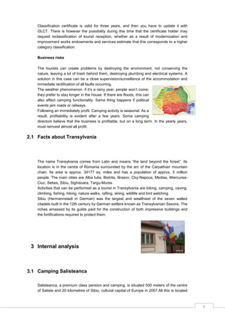 6
Classification certificate is valid for three years, and then you have to update it with
OLCT. There is however the possibility during this time that the certificate holder may
request reclassification of tourist reception, whether as a result of modernization and
improvement works endowments and services estimate that this corresponds to a higher
category classification.
Business risks
The tourists can create problems by destroying the environment, not conserving the
nature, leaving a lot of trash behind them, destroying plumbing and electrical systems. A
solution in this case can be a close supervision/surveillance of the accommodation and
immediate rectification of all faults occurring.
The weather phenomenon: if it‟s a rainy year, people won‟t come;
they prefer to stay longer in the house. If there are floods, this can
also affect camping functionality. Same thing happens if political
events jam roads or railways.
Following an immediately profit. Camping activity is seasonal. As a
result, profitability is evident after a few years. Some camping
directors believe that the business is profitable, but on a long term. In the yearly years,
must reinvest almost all profit.
2.1 Facts about Transylvania
The name Transylvania comes from Latin and means “the land beyond the forest”. Its
location is in the centre of Romania surrounded by the arc of the Carpathian mountain
chain. Its area is approx. 34177 sq. miles and has a population of approx. 5 million
people. The main cities are Alba Iulia, Bistrita, Brasov, Cluj-Napoca, Medias, Miercurea-
Ciuc, Sebes, Sibiu, Sighisoara, Targu-Mures.
Activities that can be performed as a tourist in Transylvania are biking, camping, caving,
climbing, fishing, hiking, nature walks, rafting, skiing, wildlife and bird watching.
Sibiu (Hermannstadt in German) was the largest and wealthiest of the seven walled
citadels built in the 12th century by German settlers known as Transylvanian Saxons. The
riches amassed by its guilds paid for the construction of both impressive buildings and
the fortifications required to protect them.
3 Internal analysis
3.1 Camping Salisteanca
Salisteanca, a premium class pension and camping, is situated 500 meters of the centre
of Saliste and 20 kilometres of Sibiu, cultural capital of Europe in 2007.All this is located
 