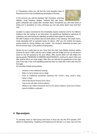 7
in Transylvania where you will find the most beautiful cities of
Romania and the most overwhelming landscapes of Europe.
In this environs you will find desolate high mountains, charming
hillsides, small shepherd villages, medieval fairy tale towns,
gothic cathedrals and crystal clear mountain lakes. Everywhere you will meet herds of
sheep and in springtime on many chimneys you can see storks which have built their
nest.
Located in a region renowned for the remarkable popular costumes and for its millenary
traditions that are waiting to be discovered, the guesthouse Salisteanca welcomes its
customers, the ones looking for relaxation as well as those eager for adventures.
We offer 6 places in the pension plus 20 other places in the camping. The bright rooms,
nicely decorated with an exquisite sense of colours, offer you the comfort and peace
anyone seeks for during holidays; just outside - the courtyard, shadowed by trees over
the hot summer days, is the perfect camping place.
Access by car is quite easy as you come from the main road (Saliste entrance panel),
continue for about 1100m until you see a bridge; pass the bridge and turn on the second
street on the left (passing by the post office). After around 200m turn left (follow the
signing panels "PENSIUNE & CAMPING SALISTEANCA"), continue for about 100m and
take another left (in an acute angle). After 50m you will see the guesthouse on the right
side of the road; it has a red signalling panel and there is a pole with a stork nest near the
front gate.
Our activities include among others:
- Initiation in the traditional cooking
- Rides in a horse-drawn cart or sleigh
- Visits to traditional workshops (weaving mill, furrier’s shop, joiner’s shop,
hatter’s shop)
- Visit to the Dacian fortress from Tilisca
- Trips to the salt lakes of Ocna-Sibiului
- Hiking to the Foltea monastery and to the wood sculpture camp from Poiana-
Soarelui (1000m in altitude)
4 Stp-analysis
To precisely know on what group we‟ll have to focus we use the STP process. STP
stands for Segmenting, Targeting and Positioning and will give us a clear view over the
 