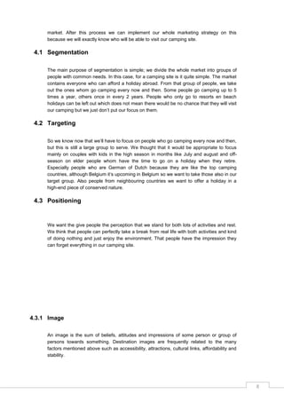 8
market. After this process we can implement our whole marketing strategy on this
because we will exactly know who will be able to visit our camping site.
4.1 Segmentation
The main purpose of segmentation is simple; we divide the whole market into groups of
people with common needs. In this case, for a camping site is it quite simple. The market
contains everyone who can afford a holiday abroad. From that group of people, we take
out the ones whom go camping every now and then. Some people go camping up to 5
times a year, others once in every 2 years. People who only go to resorts en beach
holidays can be left out which does not mean there would be no chance that they will visit
our camping but we just don‟t put our focus on them.
4.2 Targeting
So we know now that we‟ll have to focus on people who go camping every now and then,
but this is still a large group to serve. We thought that it would be appropriate to focus
mainly on couples with kids in the high season in months like July and august and off-
season on elder people whom have the time to go on a holiday when they retire.
Especially people who are German of Dutch because they are like the top camping
countries, although Belgium it‟s upcoming in Belgium so we want to take those also in our
target group. Also people from neighbouring countries we want to offer a holiday in a
high-end piece of conserved nature.
4.3 Positioning
We want the give people the perception that we stand for both lots of activities and rest.
We think that people can perfectly take a break from real life with both activities and kind
of doing nothing and just enjoy the environment. That people have the impression they
can forget everything in our camping site.
4.3.1 Image
An image is the sum of beliefs, attitudes and impressions of some person or group of
persons towards something. Destination images are frequently related to the many
factors mentioned above such as accessibility, attractions, cultural links, affordability and
stability.
 