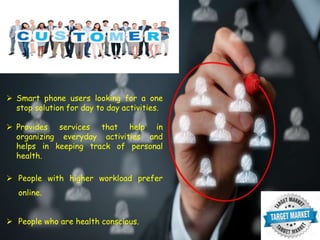  Smart phone users looking for a one
stop solution for day to day activities.
 Provides services that help in
organizing everyday activities and
helps in keeping track of personal
health.
 People with higher workload prefer
online.
 People who are health conscious.
 