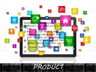 PRODUCT
Healthcare and Lifestyle:
 Measure your blood pressure and heart
rate
 Based on your medical data, get
updates and advice from doctor of
your choice or our specialists
 Reminders of medicines and their
dosage, vaccines and tests you need
 Regular Health Tip Articles
 Fitness Tracker
 Primary Health Check Ups
 