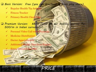 PRICE
 Basic Version: Free (you can download it from play store)
 Regular Health Tip Articles
 Fitness Tracker
 Primary Health Check Ups
 Premium Version: $8/m (USD $8 per month, approx. Rs.
500/m in Indian currency)
 Personal Video Call with Physician
 Medicine Distribution
 Doctor Appointments
 Additional Health Tips from Experts
 Extra Counselling Offer
 