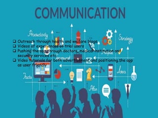 Outreach through health and welfare blogs
 Videos of experiences of trial users
 Pushing the app through doctors, medical institution and
security services etc.
 Video tutorials for both advertisement and positioning the app
as user friendly
 