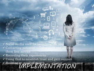 IMPLEMENTATION
 Social media used for launching the app
 Contacting potential collaborators and offering
them free service
 Recording their experiences
 Using that to establish trust and gain support
 Building on word-of-mouth
 