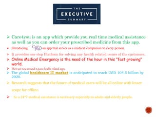  Care4you is an app which provide you real time medical assistance
as well as you can order your prescribed medicine from this app.
 Introducing , an app that serves as a medical companion to every person.
 It provides one step Platform for solving any health related issues of the customers.
 Online Medical Emergency is the need of the hour in this "fast growing"
world.
 There are now around 165,000 health-related apps.
 The global healthcare IT market is anticipated to reach USD 104.5 billion by
2020.
 Research suggests that the future of medical users will be all online with lesser
scope for offline.
 So a 24*7 medical assistance is necessary especially to adults and elderly people.
 
