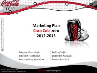 Marketing Plan
                                  Coca Cola zero
                                    2012-2013


                      Αδαμοποφλου Μαρία                 Ραβάνθ ΢οφία
                      Διςςεάκθ Περςεφόνθ                ΢ειραγάκθ Κλεάνκθ
                      Κουτςογιάννθ Χριςτιάνα            ΢κουρι Αγγελικι



Ο.Π.Α.- Μάοκεςιμγκ και
Δπικξιμωμία με Νέεπ Σεχμξλξγίεπ       Coca Cola Zero Marketing Plan         1
 