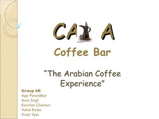 CA A
                   Coffee Bar
            “The Arabian Coffee
                Experience”
Group 6B
Ajay Panandikar
Amit Singh
Kanchan Chainani
Vishal Kedia
Vivek Vyas
 