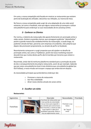 2
Daylishes
Plano de Marketing
Em suma, a nossa competição está focada em mostrar os restaurantes que existem
perto da localização do utilizador, descontos nas refeições, ou reserva de mesa.
No futuro a nossa competição pode surgir de uma adaptação de uma rede social
existente, tal como o Facebook, visto que alguns restaurantes já começam a utilizar
esta plataforma para endereçar as suas necessidades de ter presença online.
2- Conhecer os Clientes
Por norma, a indústria da restauração não aposta fortemente em promoção online e
redes sociais. Existem as grandes marcas, que conseguem publicitar “abovetheline”
porém a grande maioria dos estabelecimentos da restauração, a cauda longa, irá
publicitar através de flyer, parcerias com empresas circundantes, sites próprios que
depois não promovem propriamente, ou através de perfis no facebook.
Recentemente começaram a surgir propostas que até ajudam no desafio da
promoção online, tais como o TripAdvisor, porém do nosso marketing research
descobrimos que muitos destes perfis são lá inseridos por terceiros que visitam o
restaurante.
Resumindo, ainda não há nenhuma plataforma standard para a promoção do prato
do dia e consequentemente do próprio restaurante, assim de por exemplo. Sabendo
que por vezes uma plataforma local é mais dinâmica que uma plataforma global (ex:
OLX VsEbay), a nossa missão será ocupar o espaço que ainda está em disputa.
As necessidades principais que pretendemos endereçar são:
o Promover a marca do restaurante
o Dar-lhes visibilidade
o Atrair novos clientes através de canais online
3- Escolher um nicho
Restaurantes:
Segmentos Foto Descrição Necessidades Prioridade
Franchises
Franchises de restaurantes que
tiram partido da notoriedade
da sua marca para expandir o
seu conceito para outros locais.
Num franchise, o cliente já sabe
o que esperar e sabe que a
qualidade é garantida. Reduz o
risco ao experimentar novos
Promover a sua
marca
Ser “top-of-
mind”
Medium
 