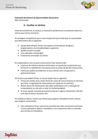 5
Daylishes
Plano de Marketing
Estimativa do Número de Oportunidades Necessárias
660 restaurantes
6- Escolher as tácticas
Antes de escolhermos as tácticas, é necessário ponderarmos a envolvente externa e
interna que iremos encontrar:
As vantagens competitivas que a nossa equipa tem para endereçar as necessidades
que detectamos são as seguintes:
Equipa diversificada: temos uma equipa constituída por designers,
programadores, businessdevelopers e gestores.
Apetência pela inovação
Uma aplicação cutting-egde
Fortemente orientados ao cliente
Os colaboradores com os quais iremos tentar fazer parceria são:
Empresas da indústria de bens alimentares, em particular os grossistas que
fornecem os ingredientes necessários para os pratos do dia dos restaurantes;
Hoteis que podem providenciar os seus clientes com um guia para a
gastronomia local.
Os factores que podem limitar as nossas acções são os seguintes:
A força de vendas será a maior fonte de custos da nossa empresa se tivermos
que fazer a angariação de restaurantes sem ajuda de um parceiro;
Muitos donos de restaurantes não estão confortáveis com a utilização de
computadores ou não vêm o valor no marketing digital;
A nossa solução necessita de acesso à internet e alguns restaurantes não têm
esse tipo de acesso durante o dia.
Em relação às táticas, iremos usar táticas para angariar utilizadores finais e táticas
para angariar restaurantes:
Para utilizadores finais, vamos tirar proveito das redes sociais para promover
a nossa aplicação e adquirir utilizadores, com campanhas vídeo e conteúdo
que envolva os utilizadores.
 