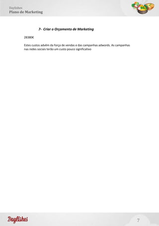 7
Daylishes
Plano de Marketing
7- Criar o Orçamento de Marketing
28380€
Estes custos advêm da força de vendas e das campanhas adwords. As campanhas
nas redes sociais terão um custo pouco significativo
 